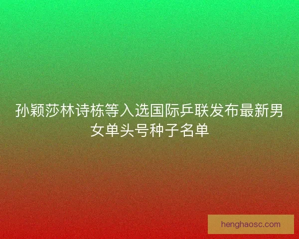 孙颖莎林诗栋等入选国际乒联发布最新男女单头号种子名单 孙颖莎林诗栋等入选国际乒联发布最新男女单头号种子名单
