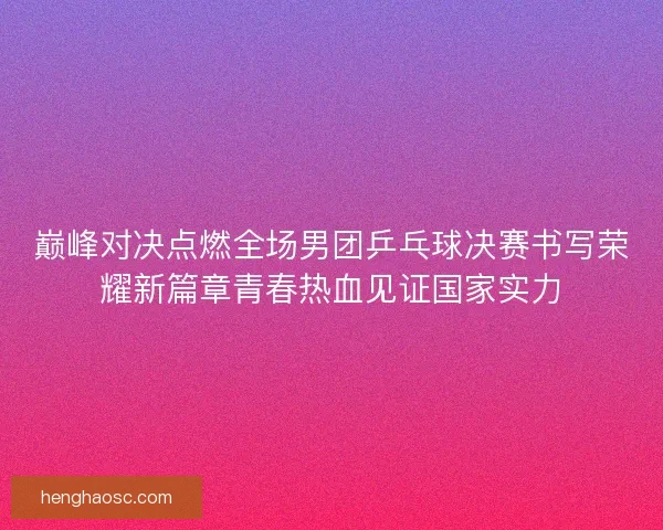 巅峰对决点燃全场男团乒乓球决赛书写荣耀新篇章青春热血见证国家实力 巅峰对决点燃全场男团乒乓球决赛书写荣耀新篇章青春热血见证国家实力