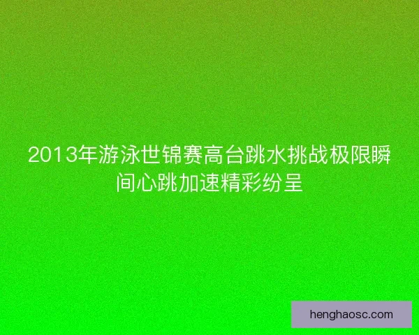 2013年游泳世锦赛高台跳水挑战极限瞬间心跳加速精彩纷呈