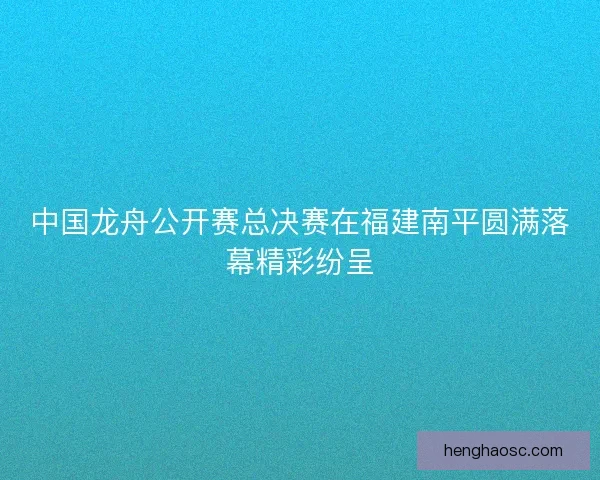 中国龙舟公开赛总决赛在福建南平圆满落幕精彩纷呈